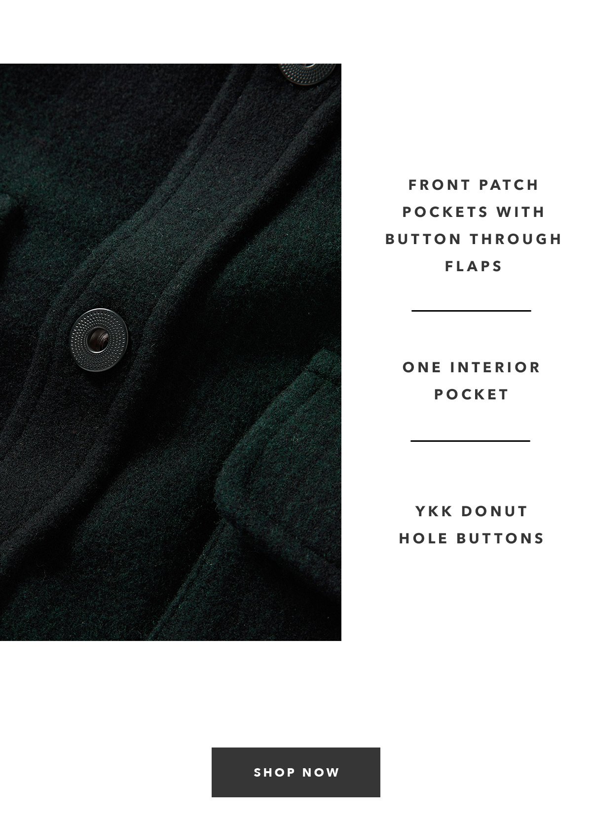 13-oz. 80% wool, 20% reclaimed fibers. Two front patch pockets with button through flaps.  One interior pocket.  YKK donut hole buttons.