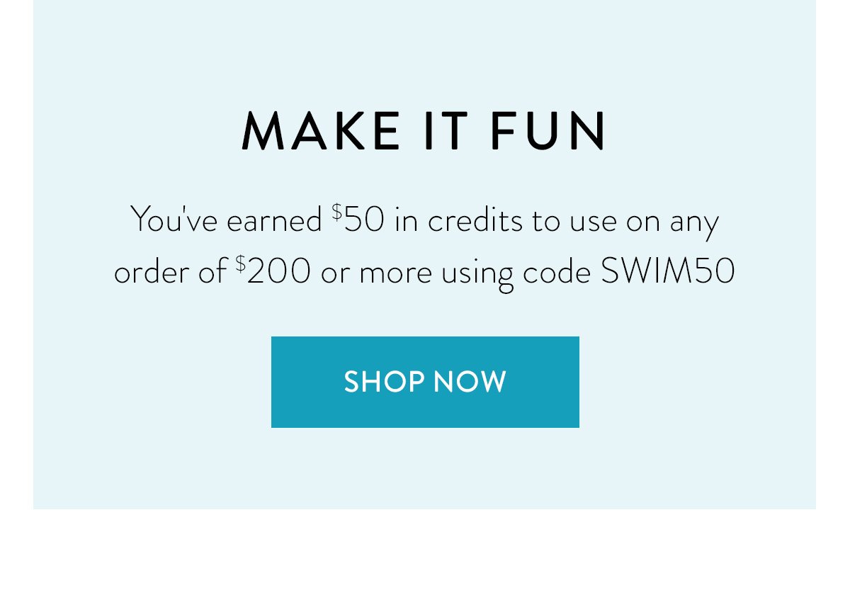 MAKE IT FUN / You've earned $50 in credits to use on any order of $200 or more using code SWIM50 / Shop Now >