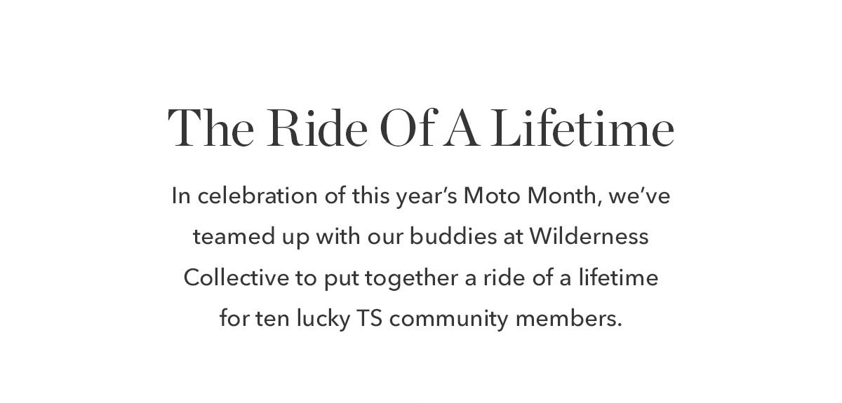 In celebration of this year’s Moto Month, we’ve teamed up with our buddies at The Wilderness Collective to put together a ride of a lifetime for ten lucky TS community members.