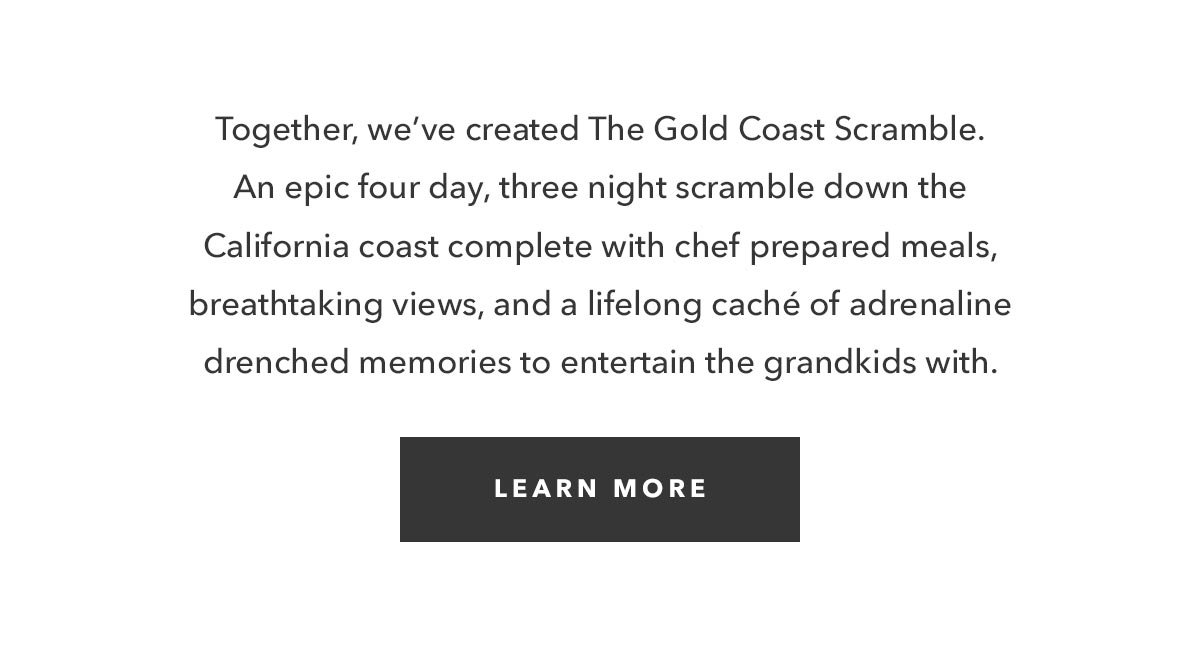 Together, we’ve created The Gold Coast Scramble. An epic four day, three night scramble down the California coast complete with chef prepared meals, breathtaking views, and a lifelong caché of adrenaline drenched memories to entertain the grandkids with. 