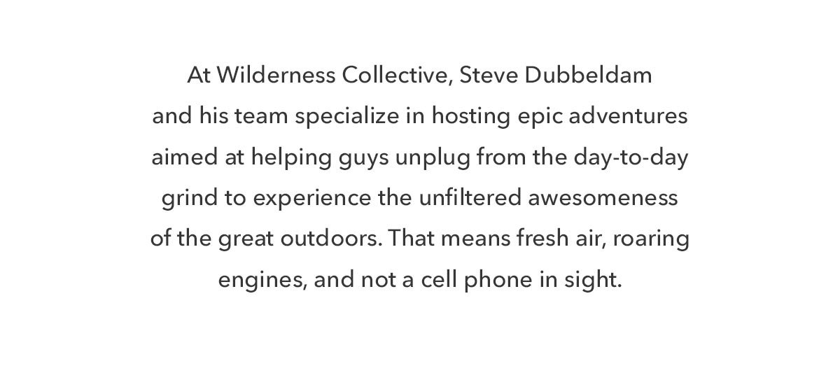 At The Wilderness Collective, Steve Doubledam and his team specialize in hosting epic adventures aimed at helping guys unplug from the day-to-day grind to experience the unfiltered awesomeness of the great outdoors. That means fresh air, roaring engines, and not a cell phone in sight. 