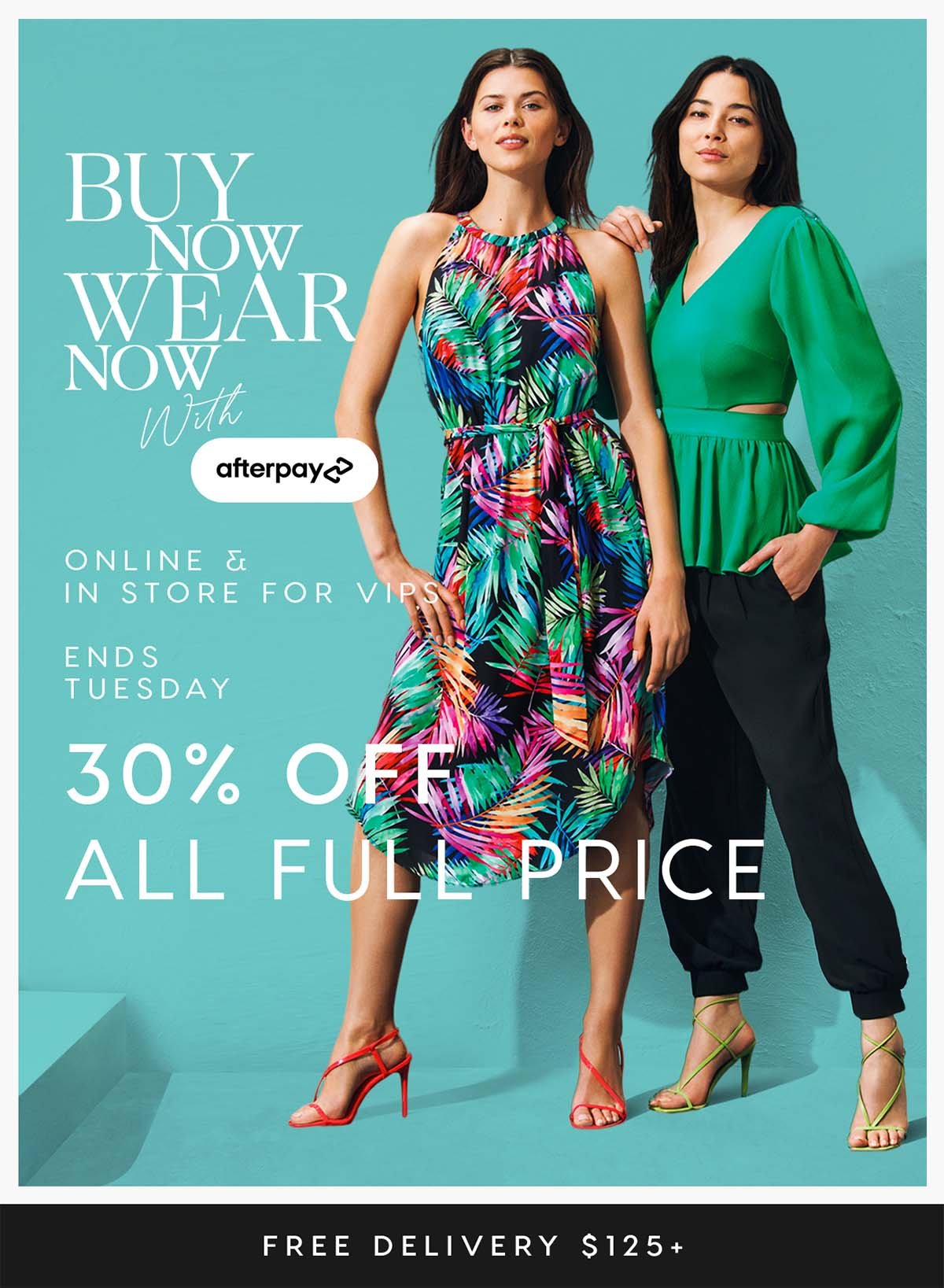 Buy Now, Wear Later with Afterpay. Online & In Store for VIPs. 30% Off All Full Price. Free Delivery $125+