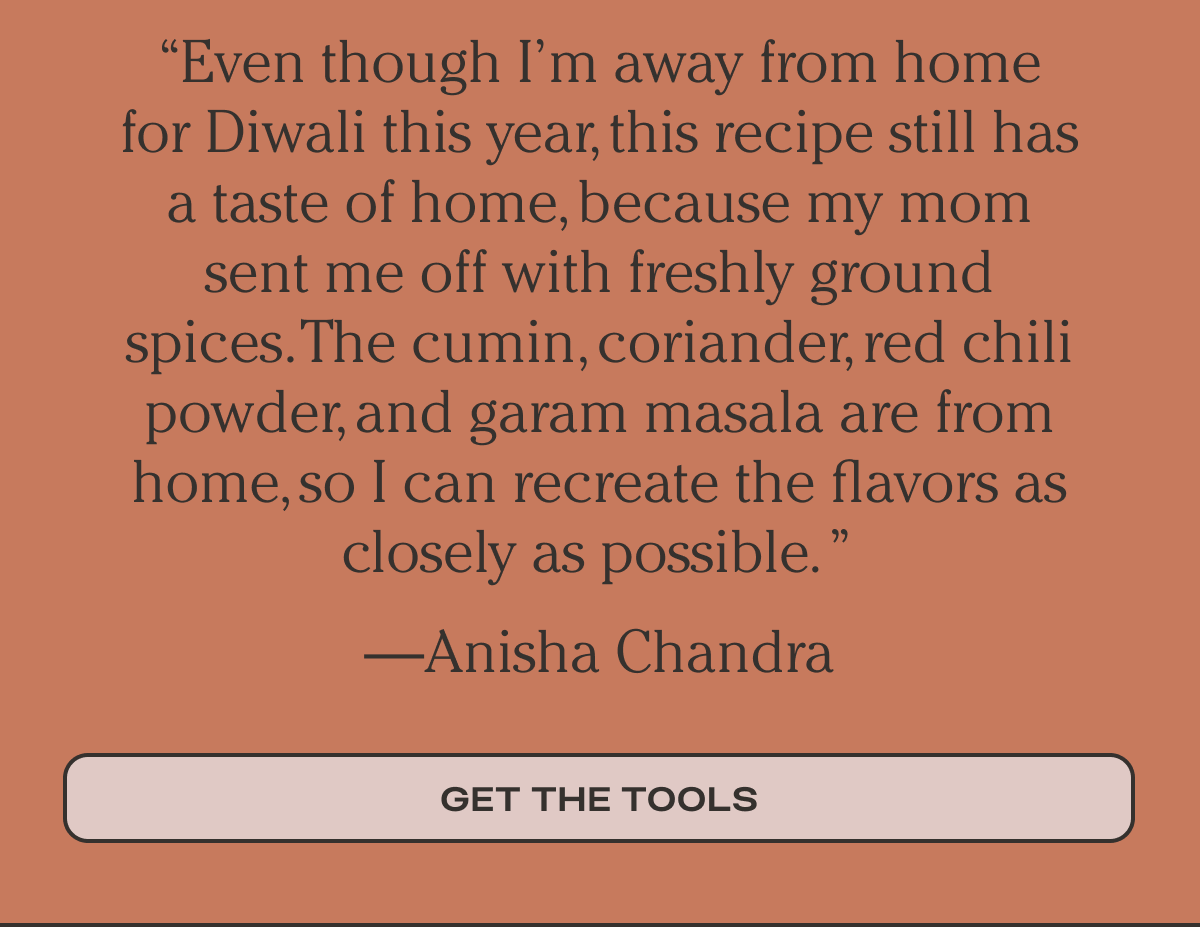 Even though I’m away from home for Diwali this year, this recipe still has a taste of home, because my mom sent me off with freshly ground spices. The cumin, coriander, red chili powder, and garam masala are from home, so I can recreate the flavors as closely as possible. ” —Anisha Chandra