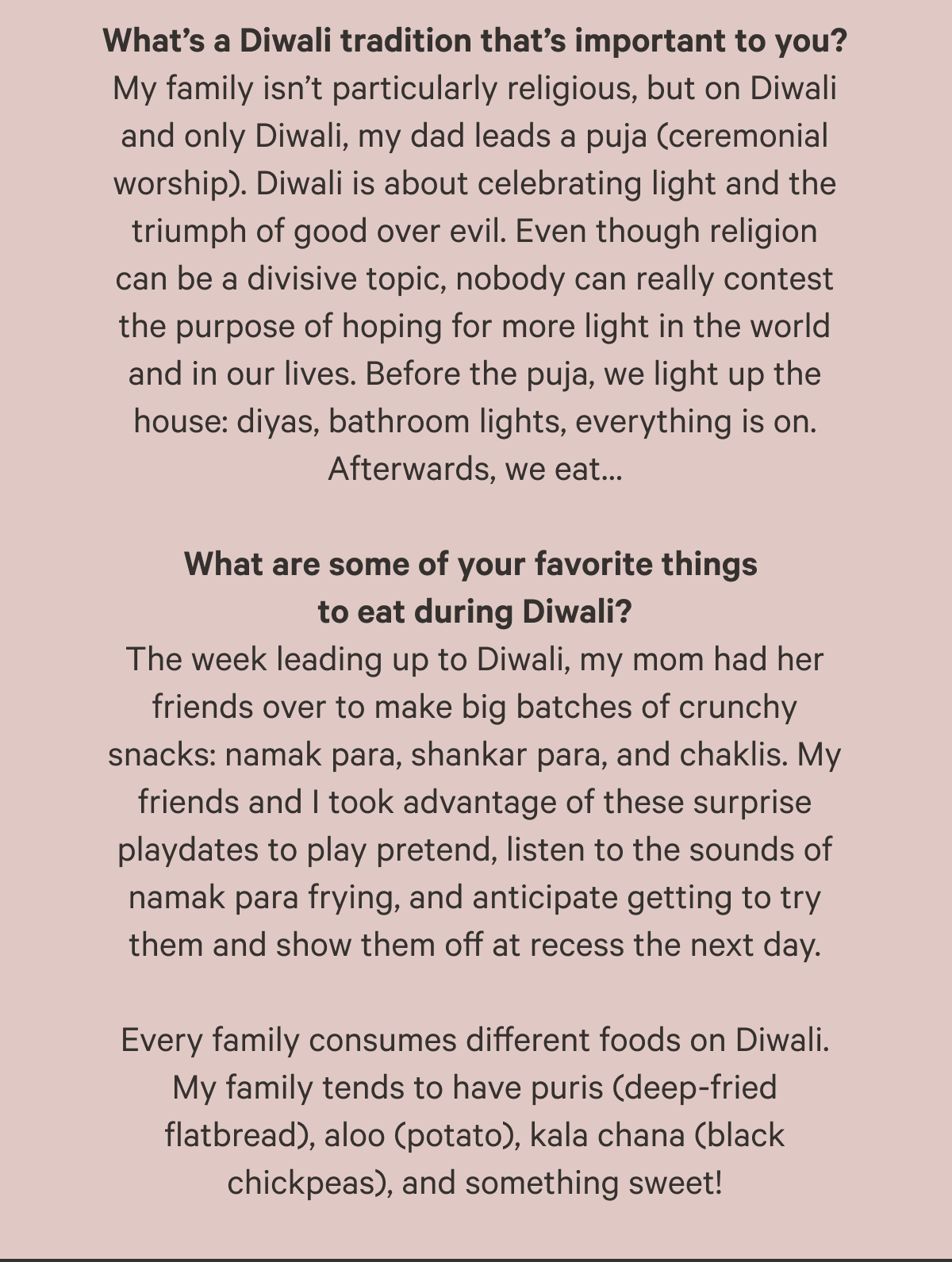 What’s a Diwali tradition that’s important to you? My family isn’t particularly religious, but on Diwali and only Diwali, my dad leads a puja (ceremonial worship). Diwali is about celebrating light and the triumph of good over evil. Even though religion can be a divisive topic, nobody can really contest the purpose of hoping for more light in the world and in our lives. Before the puja, we light up the house: diyas, bathroom lights, everything is on. Afterwards, we eat…  What are some of your favorite things to eat during Diwali? The week leading up to Diwali, my mom had her friends over to make big batches of crunchy snacks: namak para, shankar para, and chaklis. My friends and I took advantage of these surprise playdates to play pretend, listen to the sounds of namak para frying, and anticipate getting to try them and show them off at recess the next day.  Every family consumes different foods on Diwali. My family tends to have puris (deep-fried flatbread), aloo (potato), kala chana (black chickpeas), and something sweet!