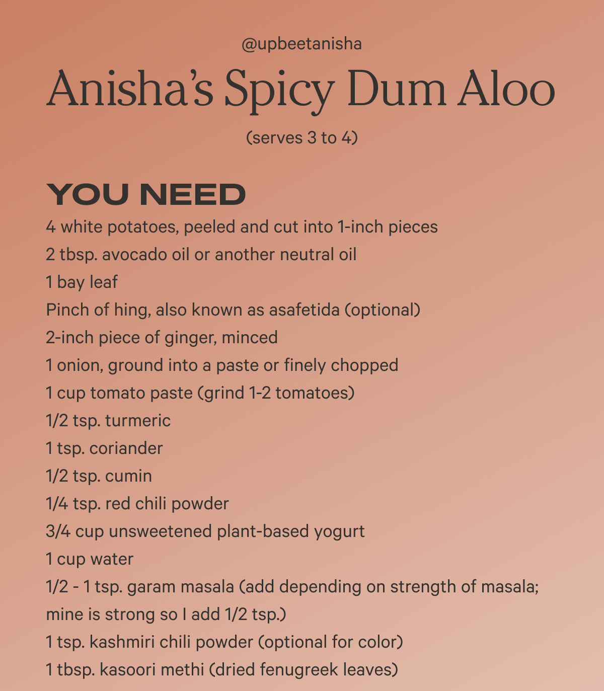 Anisha’s Spicy Dum Aloo @upbeetanisha (serves 3 to 4)  YOU NEED 4 white potatoes, peeled and cut into 1-inch pieces 2 tbsp. avocado oil or another neutral oil 1 bay leaf Pinch of hing, also known as asafetida (optional) 2-inch piece of ginger, minced 1 onion, ground into a paste or finely chopped 1 cup tomato paste (grind 1-2 tomatoes) 1/2 tsp. turmeric 1 tsp. coriander 1/2 tsp. cumin 1/4 tsp. red chili powder 3/4 cup unsweetened plant-based yogurt 1 cup water 1/2 - 1 tsp. garam masala (add depending on strength of masala; mine is strong so I add 1/2 tsp.) 1 tsp. kashmiri chili powder (optional for color) 1 tbsp. kasoori methi (dried fenugreek leaves)