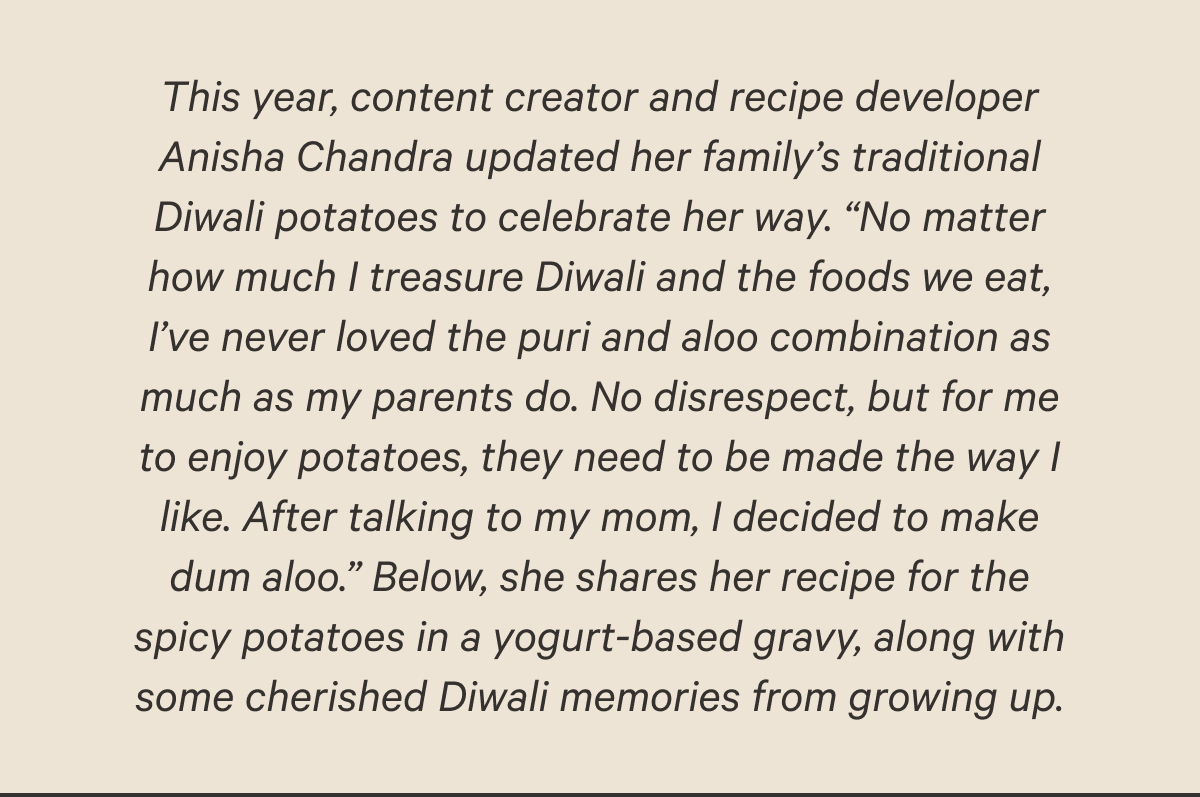 This year, content creator and recipe developer Anisha Chandra updated her family’s traditional Diwali potatoes to celebrate her way. “No matter how much I treasure Diwali and the foods we eat, I’ve never loved the puri and aloo combination as much as my parents do. No disrespect, but for me to enjoy potatoes, they need to be made the way I like. After talking to my mom, I decided to make dum aloo.” Below, she shares her recipe for the spicy potatoes in a yogurt-based gravy, along with some cherished Diwali memories from growing up.