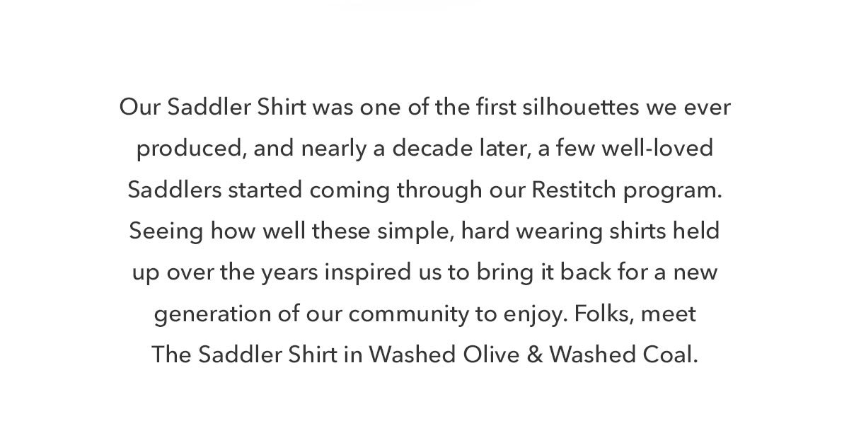 Our Saddler Shirt was one of the first silhouettes we ever produced, and nearly a decade later, a few well-loved Saddlers started coming through our Restitch program. Seeing how well these shirts held up over the years inspired us to bring it back for a new generation of our community to enjoy.