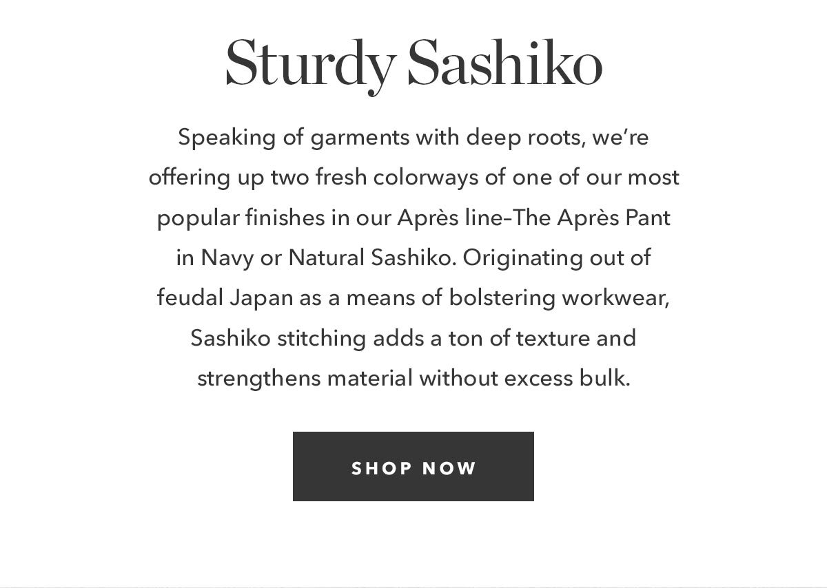 Speaking of garments with deep roots, we’re offering up two fresh colorways of one of our most popular finishes in our Après line–The Après Pant in Navy or Natural Sashiko. Originating out of feudal Japan as a means of bolstering workwear, Sashiko stitching adds a ton of texture and strengthens material without excess bulk.