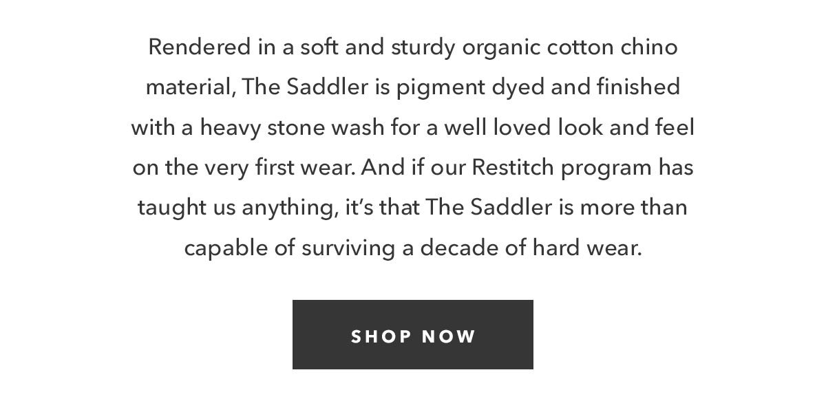 Rendered in a soft and sturdy organic cotton chino material, The Saddler is pigment dyed and  finished with a heavy stone wash for a well loved look and feel on the very first wear. And if our Restitch program has taught us anything, it’s that The Saddler is more than capable of surviving a decade of hard wear.