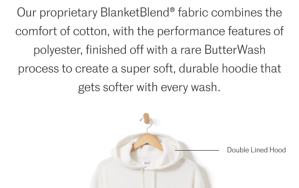 Our proprietary BlanketBlend® fabric combines the comfort of cotton, with the performance features of polyester, finished off with a rare ButterWash process to create a super soft, durable hoodie that gets softer with every wash.