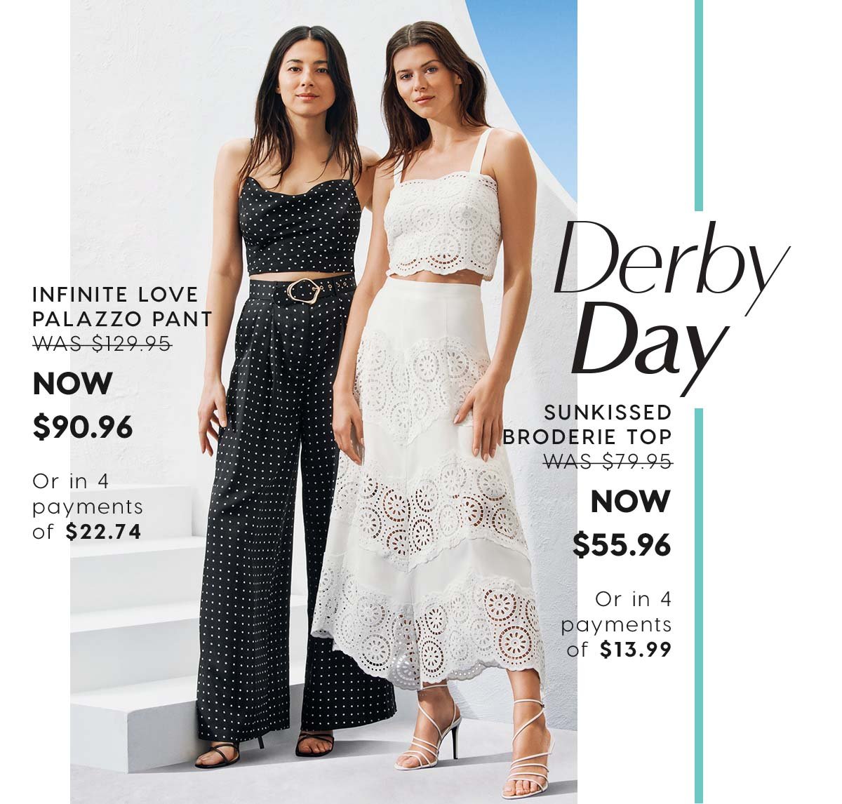 Derby Day. Infinite Love Palazzo Pant WAS $129.95 NOW $90.96  Or in 4 payments of $22.74. Sunkissed Broderie Top  WAS $79.95 NOW $55.96  Or in 4 payments of $13.99