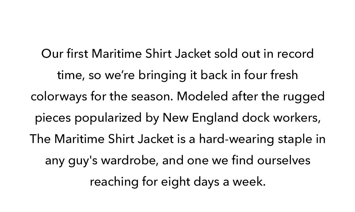 Our first Maritime Shirt Jacket sold out in record time, so we’re bringing it back in four fresh colorways for the season. Modeled after the rugged pieces popularized by New England dock workers, The Maritime Shirt Jacket is a hard-wearing staple in any guy's wardrobe, and one we find ourselves reaching for eight days a week.