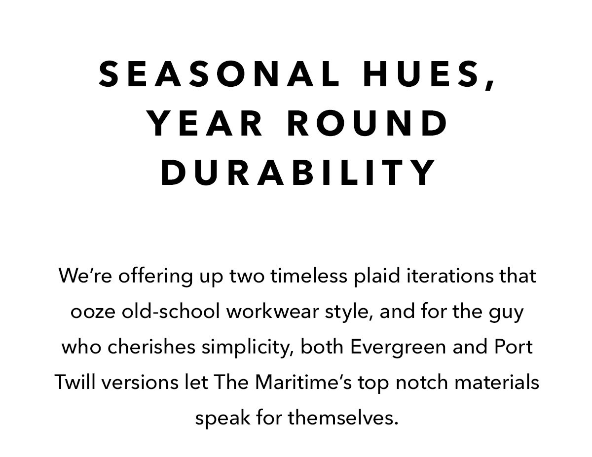 Seasonal Hues, Year Round Durability  We’re offering up two timeless plaid iterations that ooze old-school workwear style, and for the guy who cherishes simplicity, both Evergreen and Port Twill versions let The Maritime’s top notch materials speak for themselves. Find the style that speaks to you and snag fast, if history repeats, these are bound to go fast.