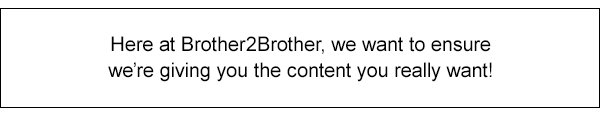 Here at Brother2Brother, we want to ensure were giving you the content you really want!