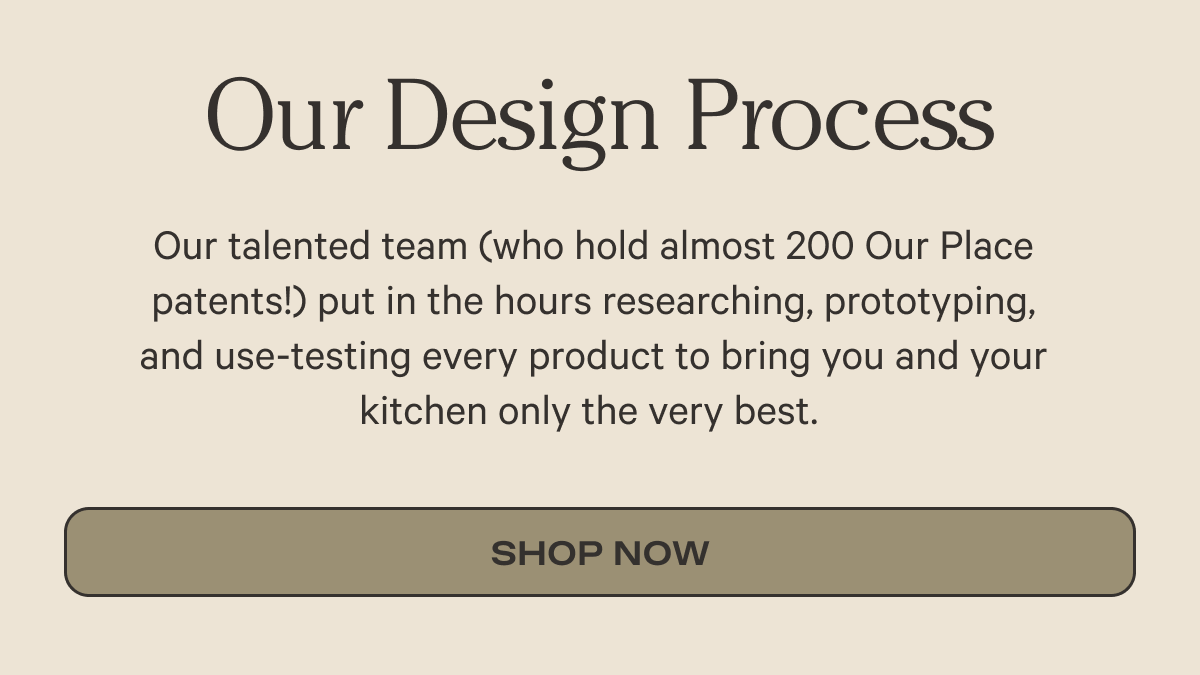 Our Design Process  Our talented team (who hold almost 200 Our Place patents!) put in the hours researching, prototyping, and use-testing every product to bring you and your kitchen only the very best.  | Shop Custom Cookware