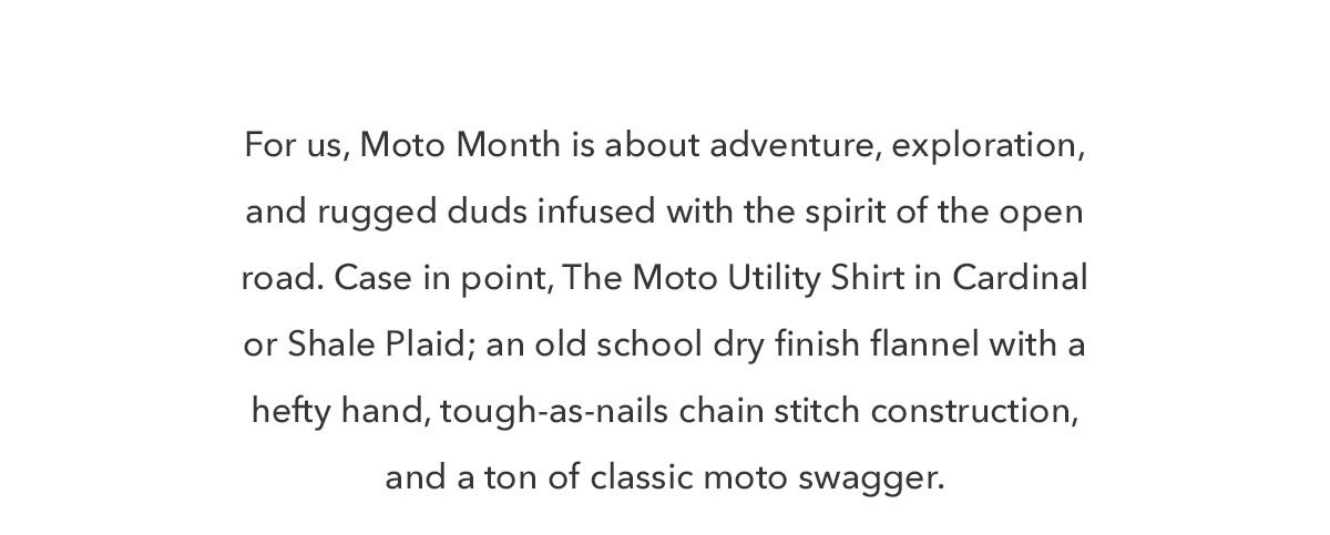 For us, Moto Month is about adventure, exploration, and rugged duds infused with the spirit of the open road. Case in point, The Moto Utility Shirt in Cardinal or Shale Plaid; an old school dry finish flannel with a hefty hand, tough-as-nails chain stitch construction, and a ton of classic moto swagger. 