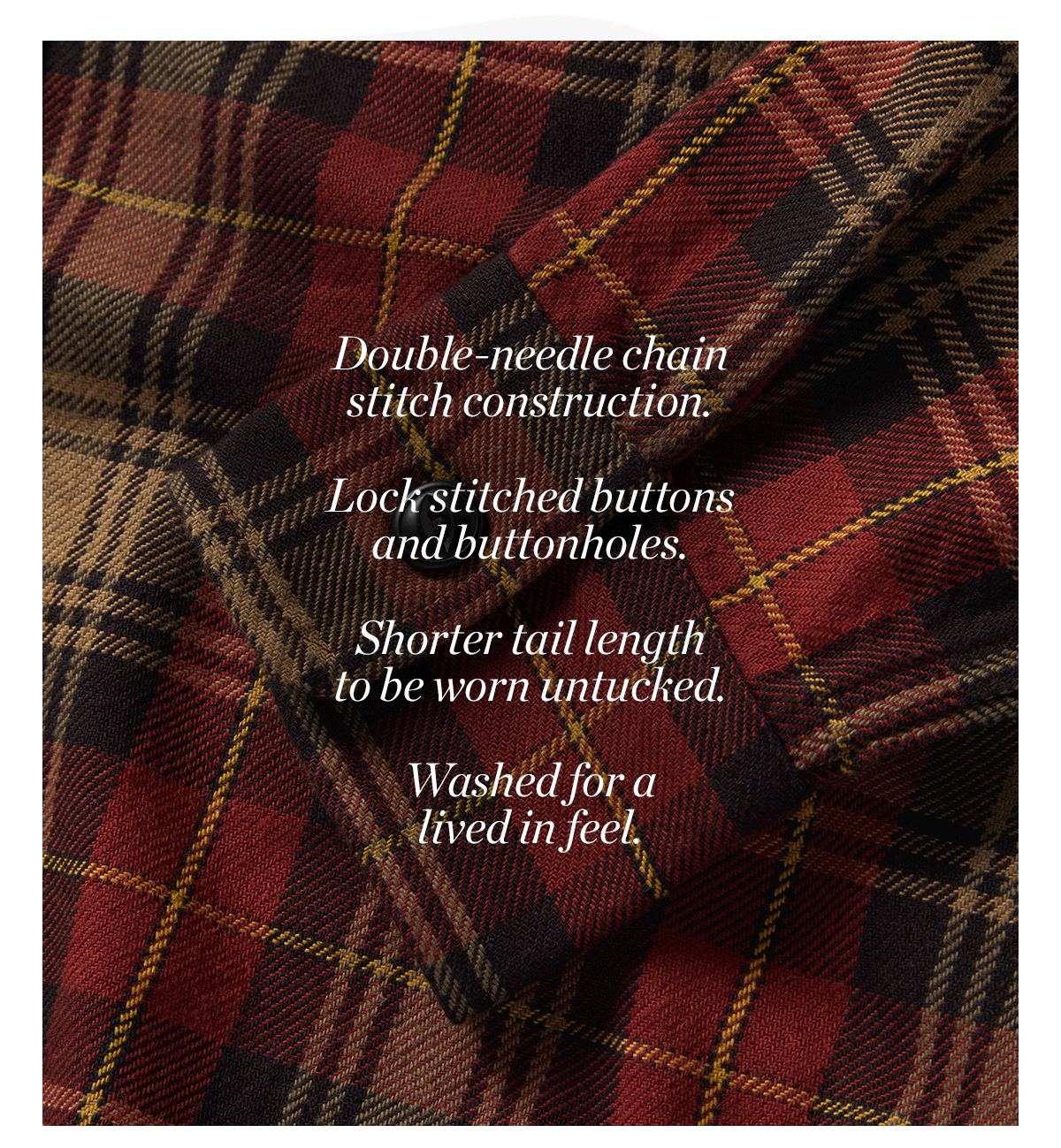 A True Workwear Flannel  Double-needle chain stitch construction. Lock stitched buttons and buttonholes. Shorter tail length to be worn untucked. Washed for a lived in feel.