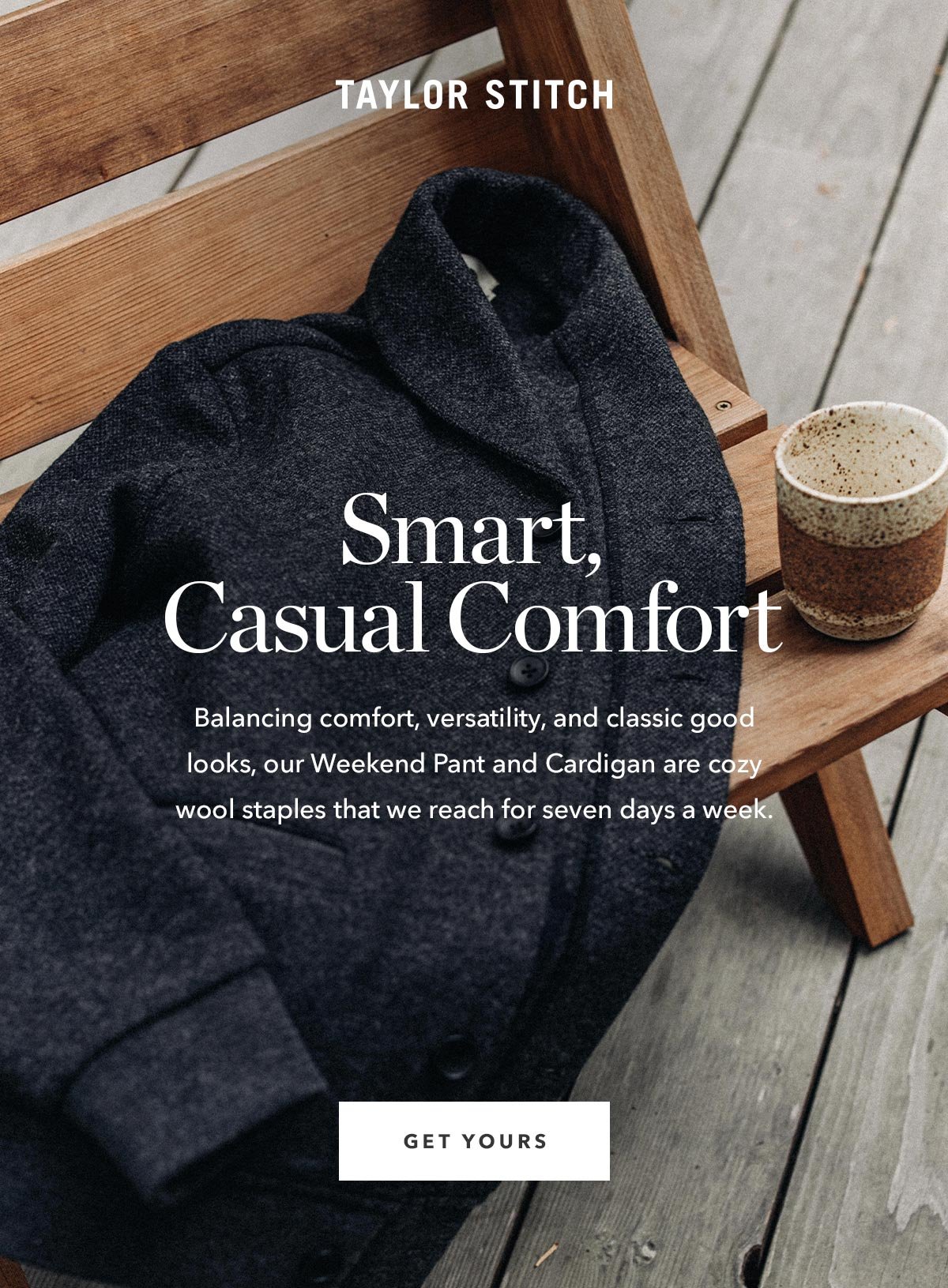 Smart, Casual Comfort: Balancing comfort, versatility, and classic good looks, our Weekend Pant and Weekend Cardigan are cozy wool staples that we reach for seven days a week.