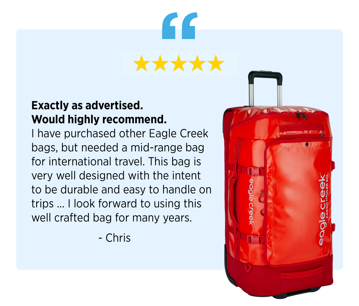 Quote: "Exactly as advertised. Would highly recommend. I have purchased other Eagle Creek bags, but needed a mid-range bad for international travel. This bag is very well designed with the intent to be durable and easy to handle on trips ... I look forward to using this well crafted bag for many years." - Chris