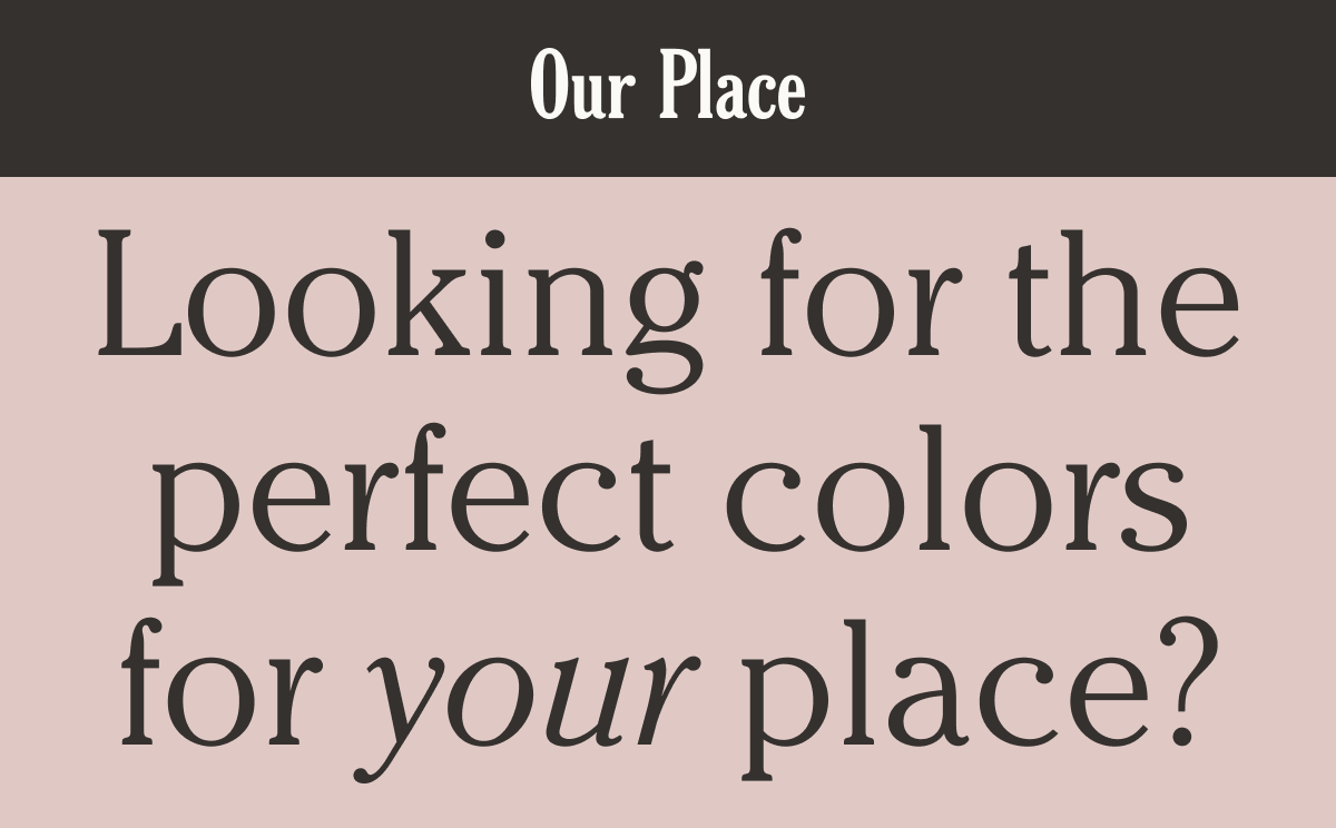 Our Place - Looking for the perfect colors for your place?