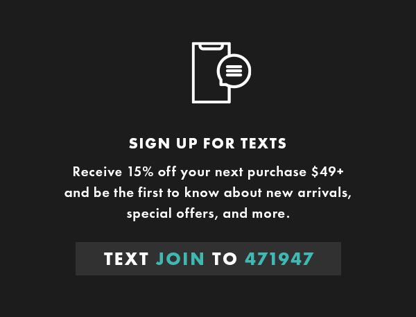 SIGN UP FOR TEXTS. Receive 15% off your next purchase $49+ and be the first to know about new arrivals, special offers, and more.Text join to 471947
