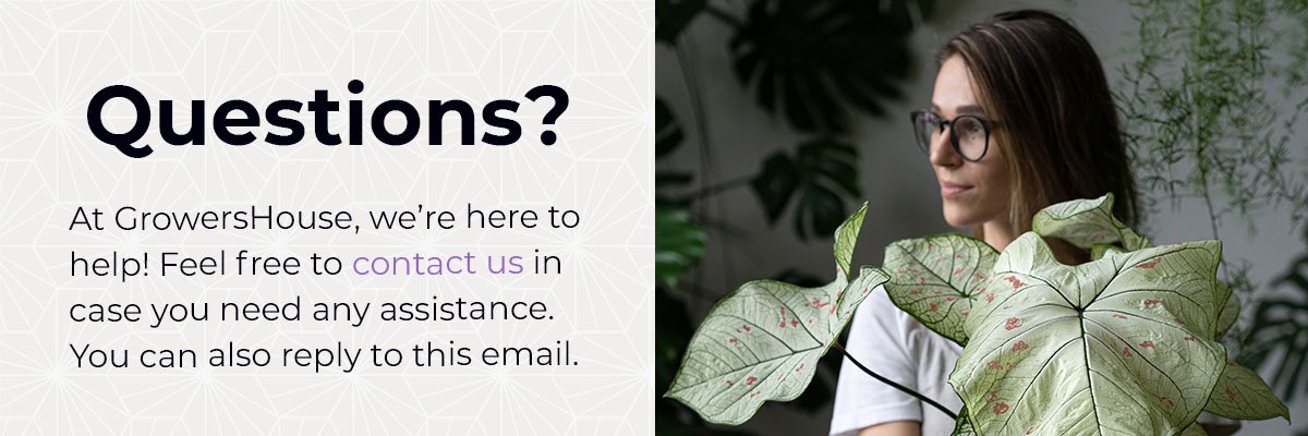 QUESTIONS? At GrowersHouse, we’re here to  help! Feel free to contact us in  case you need any assistance.  You can also reply to this email.