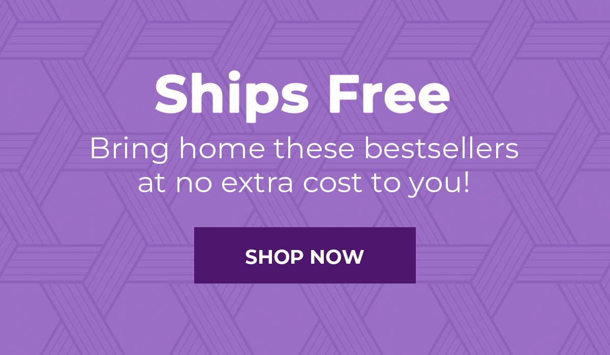 Ships Free  Bring home these bestsellers at no extra cost to you! SHOP NOW