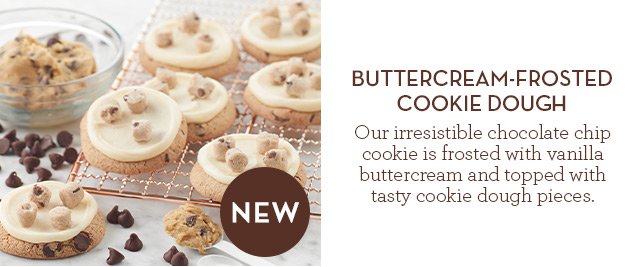 NEW - Buttercream-Frosted Cookie Dough  - Our irresistible chocolate chip cookie is frosted with vanilla buttercream and topped with tasty cookie dough pieces.