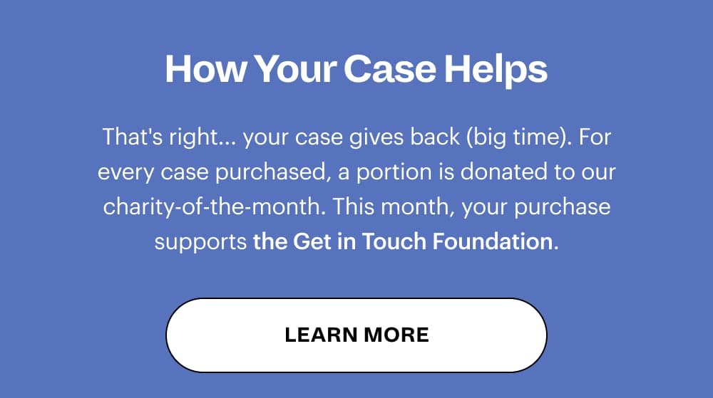 How Your Case Helps That's right... your case gives back (big time). For every case purchased, a portion is donated to our charity-of-the-month. LEARN MORE