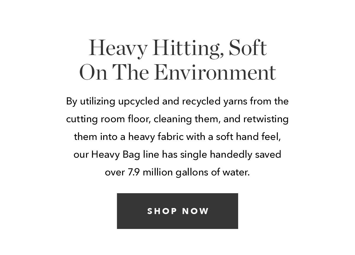 By utilizing upcycled and recycled yarns from the cutting room floor, cleaning them, and retwisting them into a heavy fabric with a soft hand feel, our Heavy Bag line has single handedly saved over 7.9 million gallons of water.