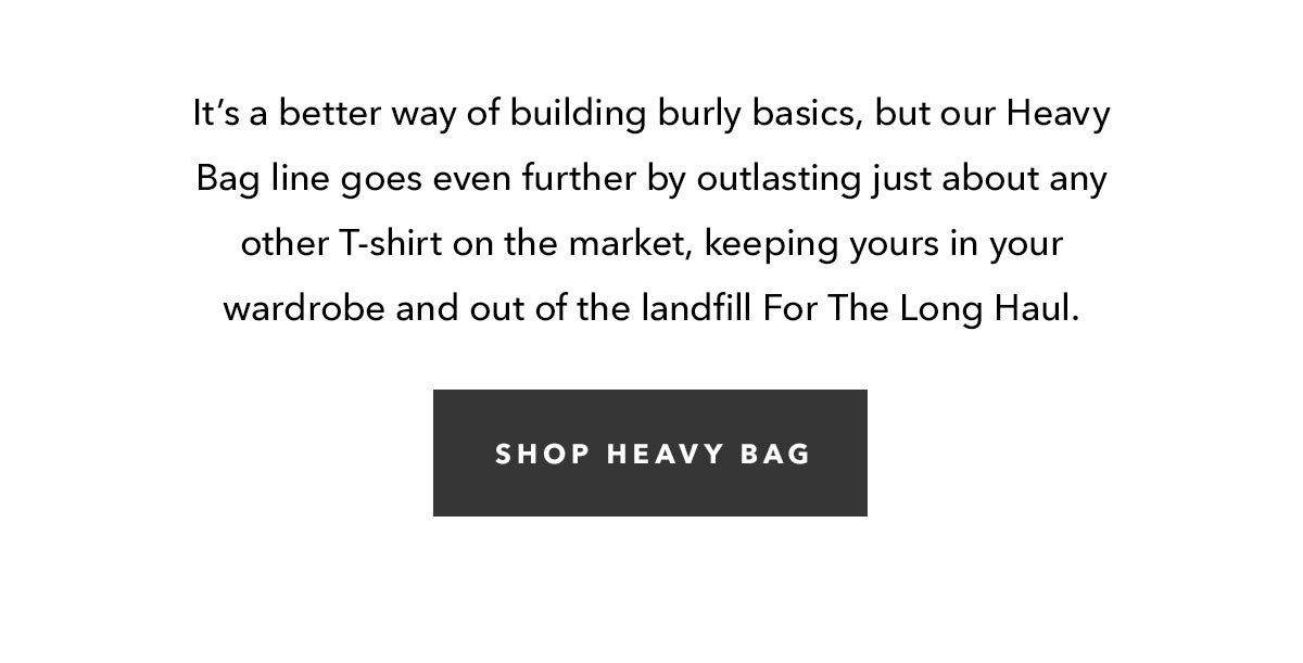 It’s a better way of building burly basics, but our Heavy Bag line goes even further by outlasting just about any other T-shirt on the market, keeping yours in your wardrobe and out of the landfill For The Long Haul. 