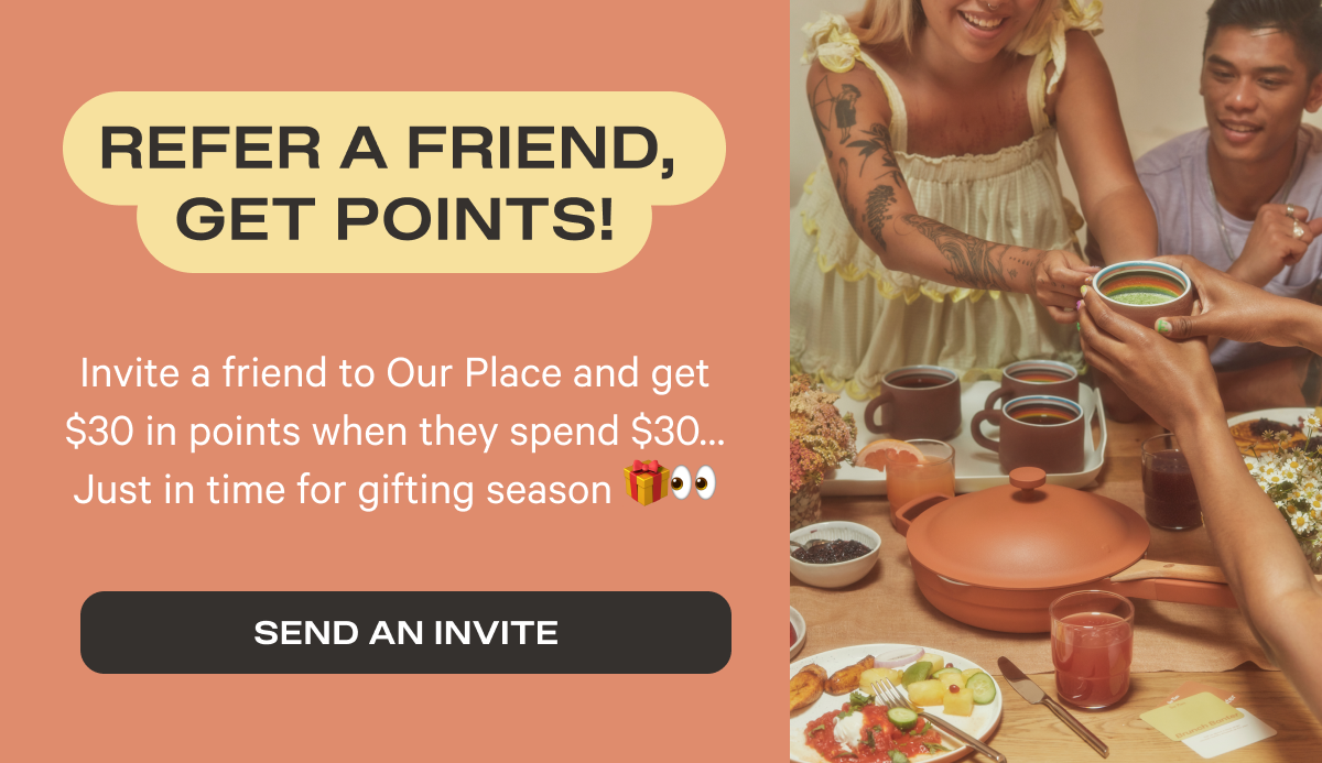 Refer A Friend, Get Points | Invite your friends to Our Place and get $30 in points when they spend $30... Just in time for gifting season | Send Invite