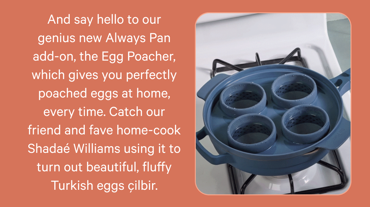 And say hello to our genius new Always Pan add-on, the Egg Poacher, which gives you perfectly poached eggs at home, every time. Catch our friend and fave home-cook Shadaé Williams using it to turn out beautiful, fluffy Turkish eggs çilbir.