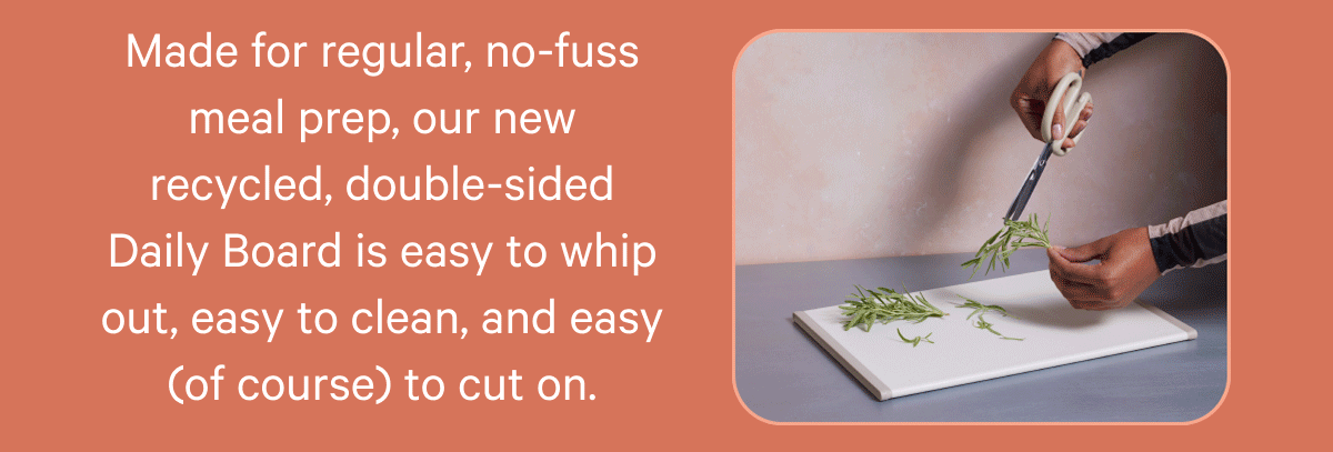 Made for regular, no-fuss meal prep, our new recycled, double-sided Daily Board is easy to whip out, easy to clean, and easy (of course) to cut on.