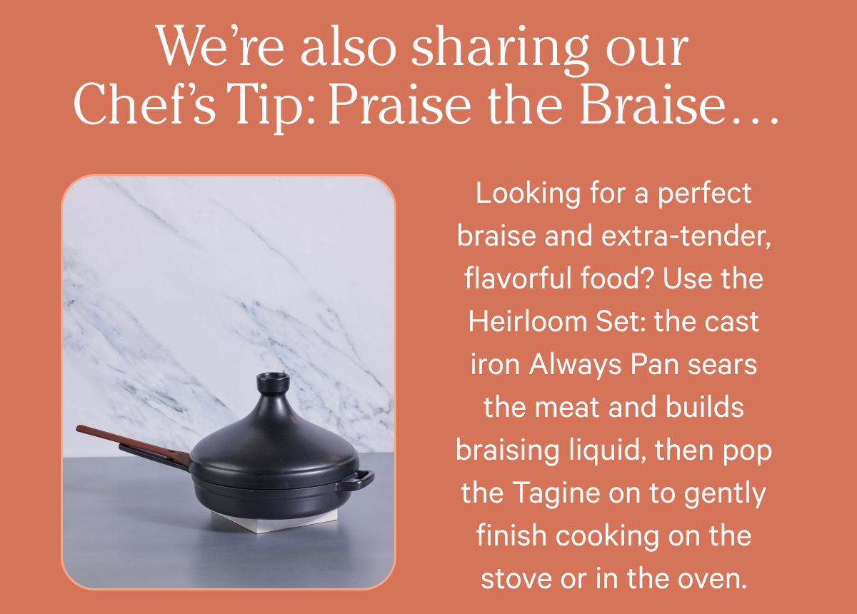 We’re also sharing our Chef’s Tip: Praise the Braise… Looking for a perfect braise and extra-tender, flavorful food? Use the Heirloom Set: the cast iron Always Pan sears the meat and builds braising liquid, then pop the Tagine on to gently finish cooking on the stove or in the oven.