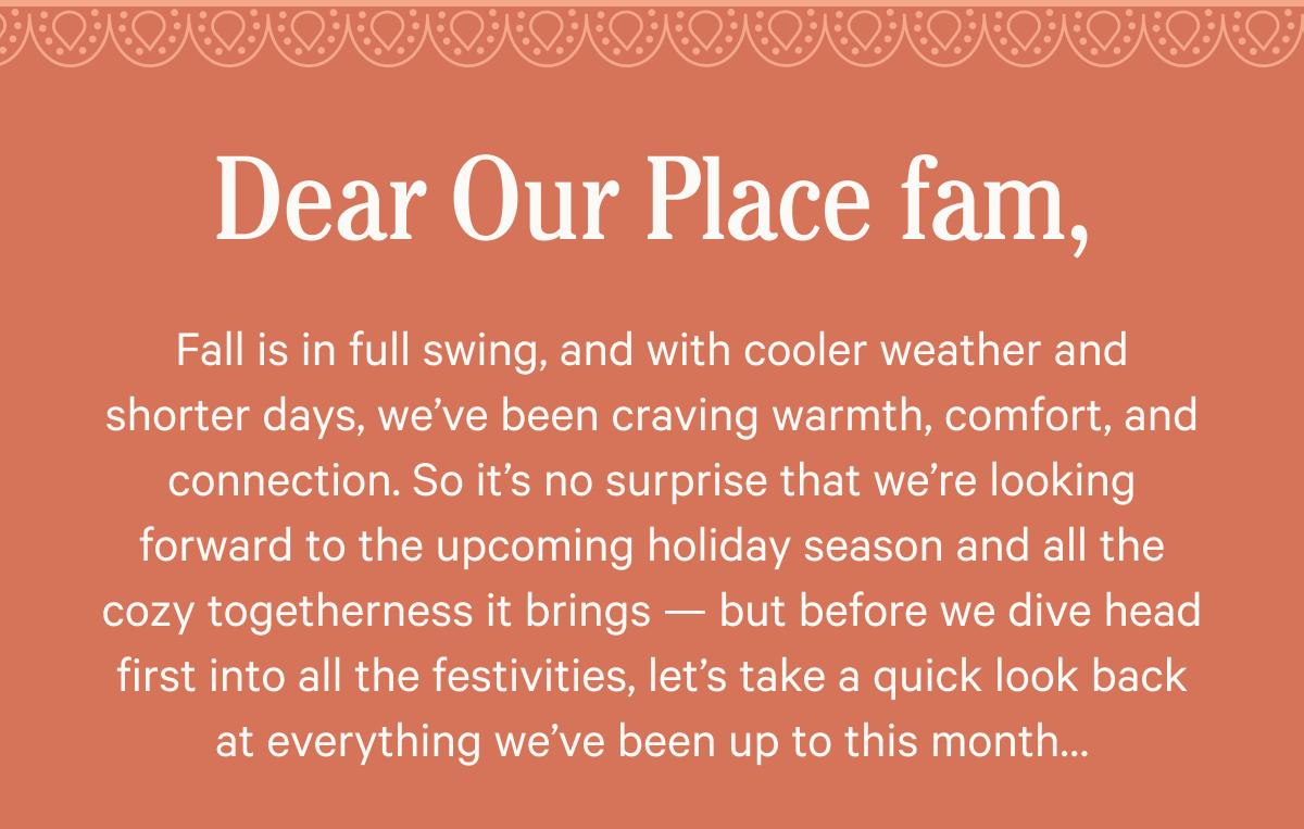 Dear Our Place fam,   Fall is in full swing, and with cooler weather and shorter days, we’ve been craving warmth, comfort, and connection. So it’s no surprise that we’re looking forward to the upcoming holiday season and all the cozy togetherness it brings — but before we dive head first into all the festivities, let’s take a quick look back at everything we’ve been up to this month…