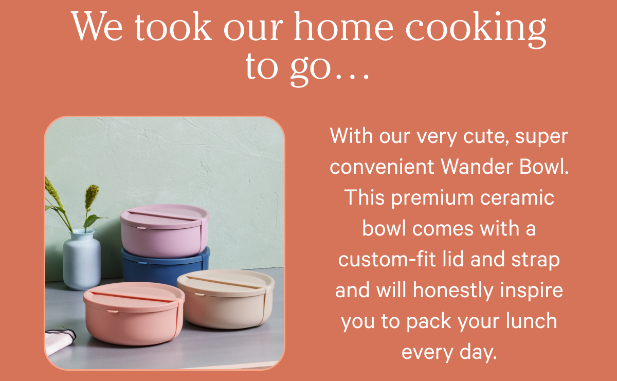 We took our home cooking to go… With our very cute, super convenient Wander Bowl. This premium ceramic bowl comes with a custom-fit lid and strap and will honestly inspire you to pack your lunch every day.