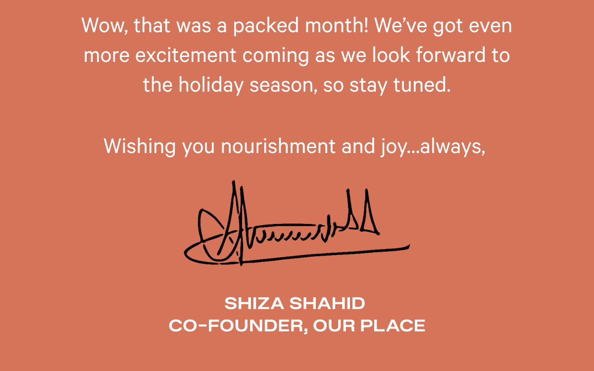 Wow, that was a packed month! We’ve got even more excitement coming as we look forward to the holiday season, so stay tuned.  Wishing you nourishment and joy…always,  Shiza Shahid   Co-founder, Our Place