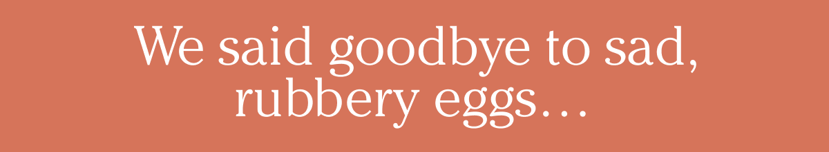 We said goodbye to sad, rubbery eggs…