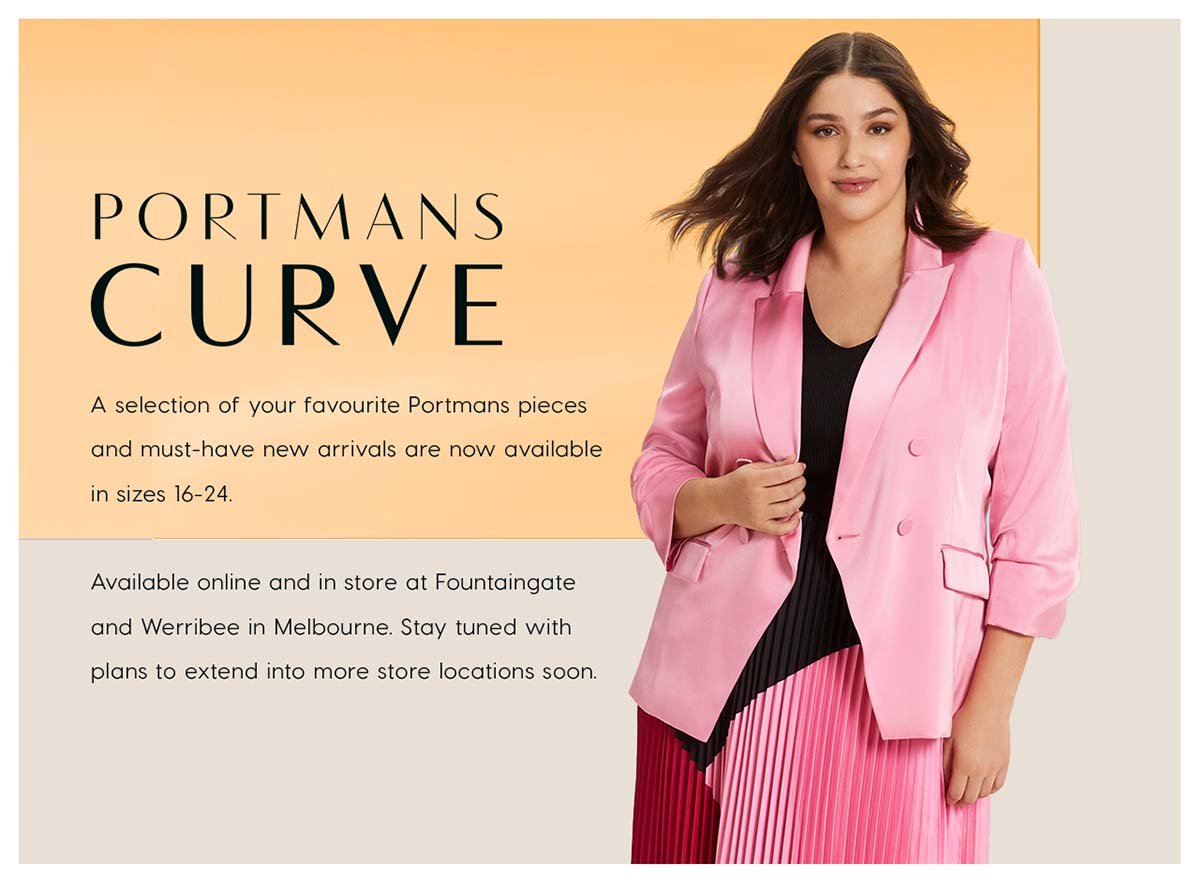 Portmans Curve. A selection of your favourite Portmans pieces  and must-have new arrivals are now available  in sizes 16-24.  Available online and in store at Fountaingate  and Werribee in Melbourne. Stay tuned with  plans to extend into more store locations soon.