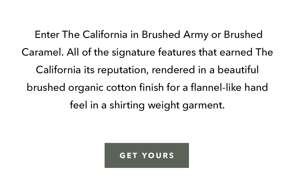 Enter The California in Brushed Army or Brushed Caramel. All of the signature features that earned The California its reputation, rendered in a beautiful brushed organic cotton finish for a flannel-like hand feel in a shirting weight garment.