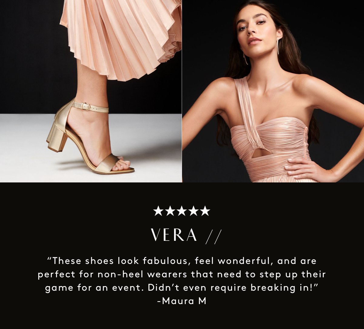★★★★★ VERA // “These shoes look fabulous, feel wonderful, and are perfect for non-heel wearers that need to step up their game for an event. Didn’t even require breaking in!” -Maura M