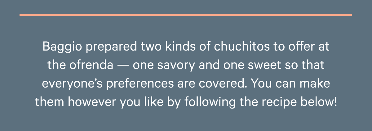 Baggio prepared two kinds of chuchitos to offer at the ofrenda — one savory and one sweet so that everyone’s preferences are covered. You can make them however you like by following the recipe below!