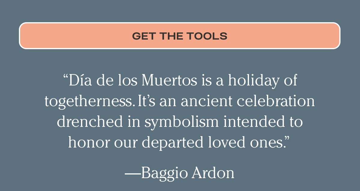 “Día de los Muertos is a holiday of togetherness. It’s an ancient celebration drenched in symbolism intended to honor our departed loved ones.” —Baggio Ardon | Get The Tools