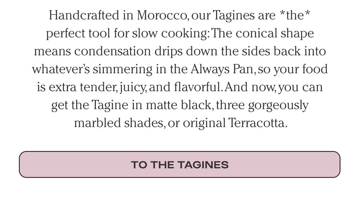 Handcrafted in Morocco, our Tagines are *the* perfect tool for slow cooking: The conical shape means condensation drips down the sides back into whatever’s simmering in the Always Pan, so your food is extra tender, juicy, and flavorful. And now, you can get the Tagine in matte black, three gorgeously marbled shades, or original Terracotta.