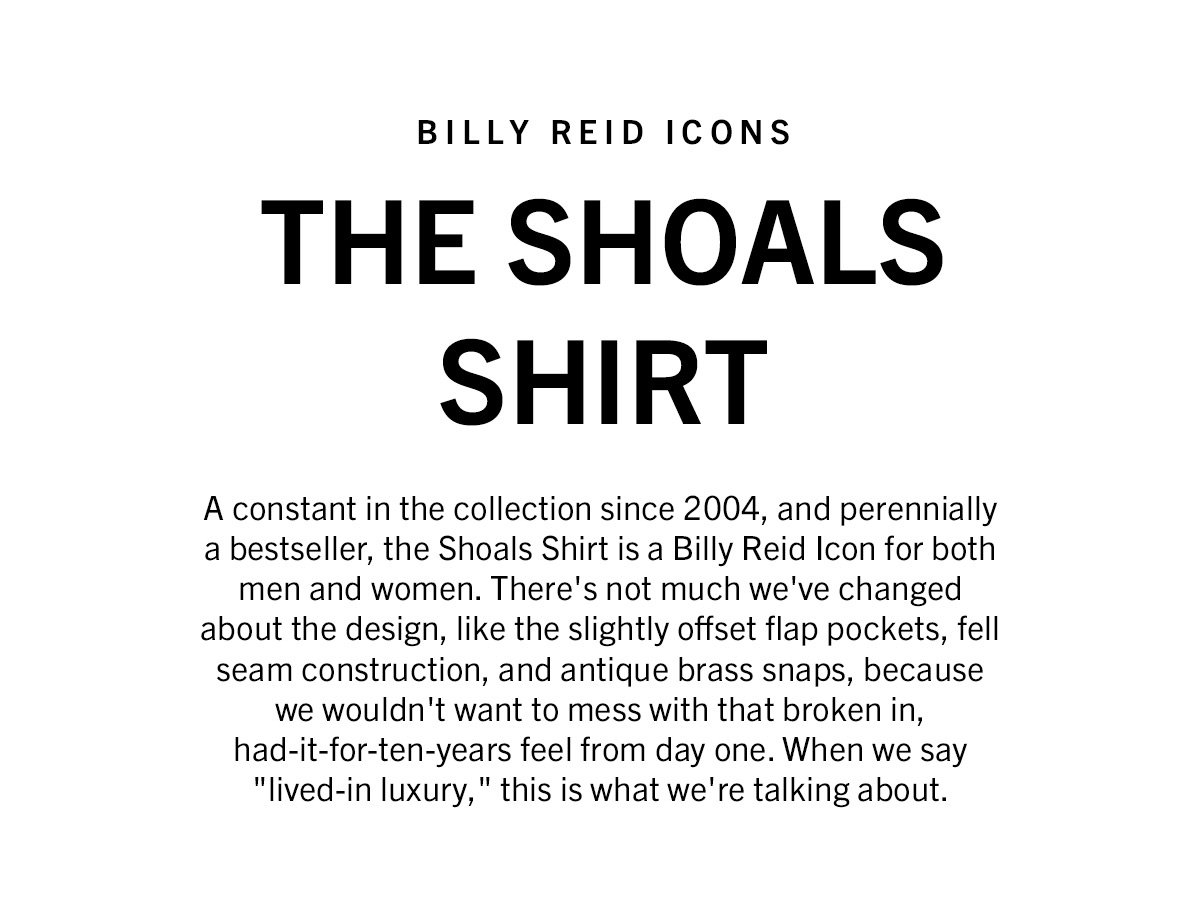  A constant in the collection since 2004, and perennially a bestseller, the Shoals Shirt is a Billy Reid Icon for both men and women. There's not much we've changed about the design, like the slightly offset flap pockets, fell seam construction, and antique brass snaps, because we wouldn't want to mess with that broken in, had-it-for-ten-years feel from day one. When we say "lived-in luxury," this is what we're talking about.