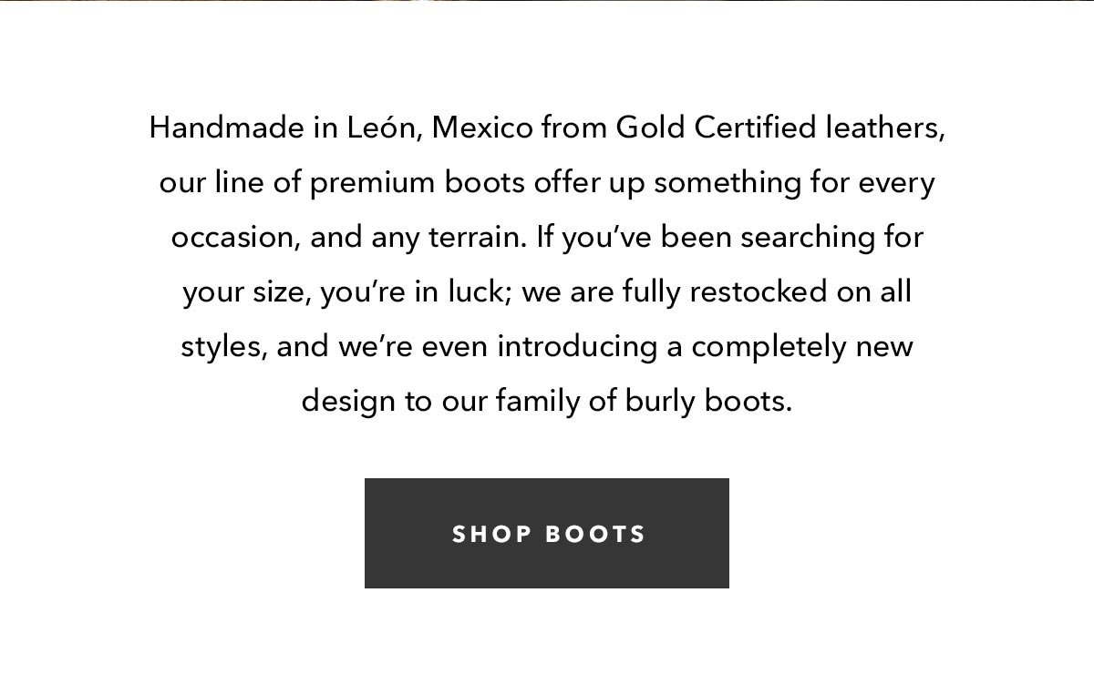Handmade in León, Mexico from Gold Certified leathers, our line of premium boots offer up something for every occasion, and any terrain. If you’ve been searching for your size, you’re in luck; we are fully restocked on all styles, and we’re even introducing a completely new design to our family of burly boots.