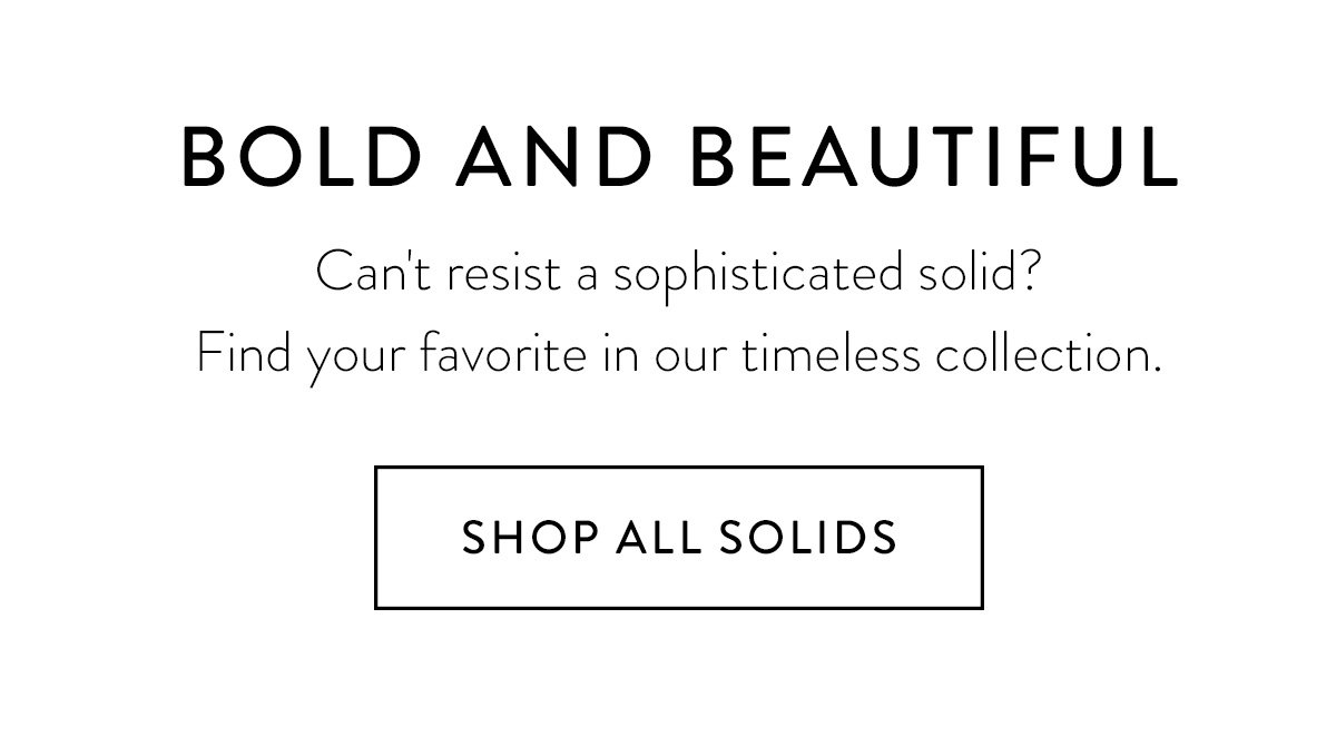 BOLD AND BEAUTIFUL / Can't resist a sophisticated solid? Find your favorite in our timeless collection. / Shop All Solids