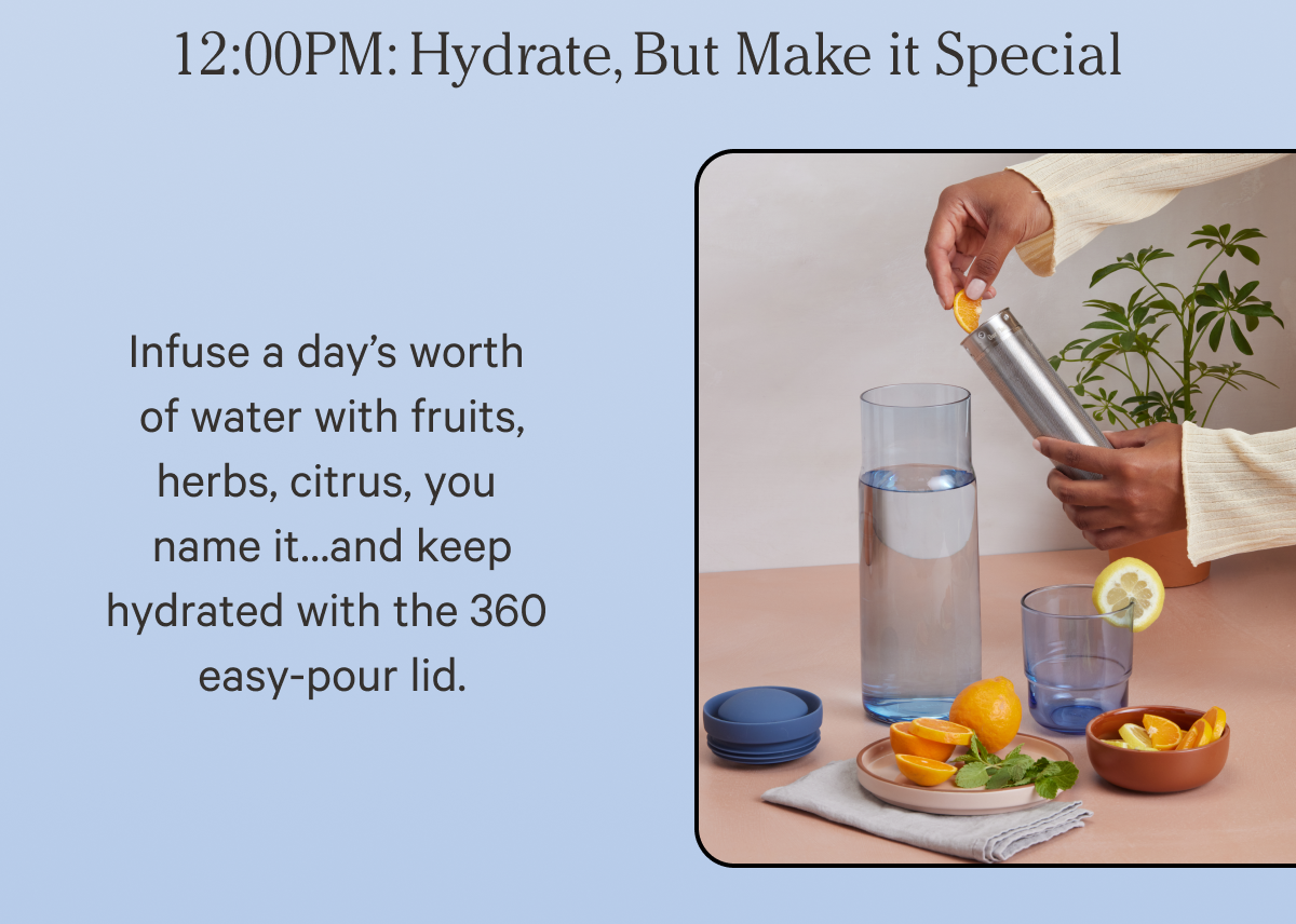 12:00 pm Hydrate, But Make it Special | Infuse a day's worth of water with fruits herbs, citrus, you name it... and keep hydrated with the 360 easy-pour lid.