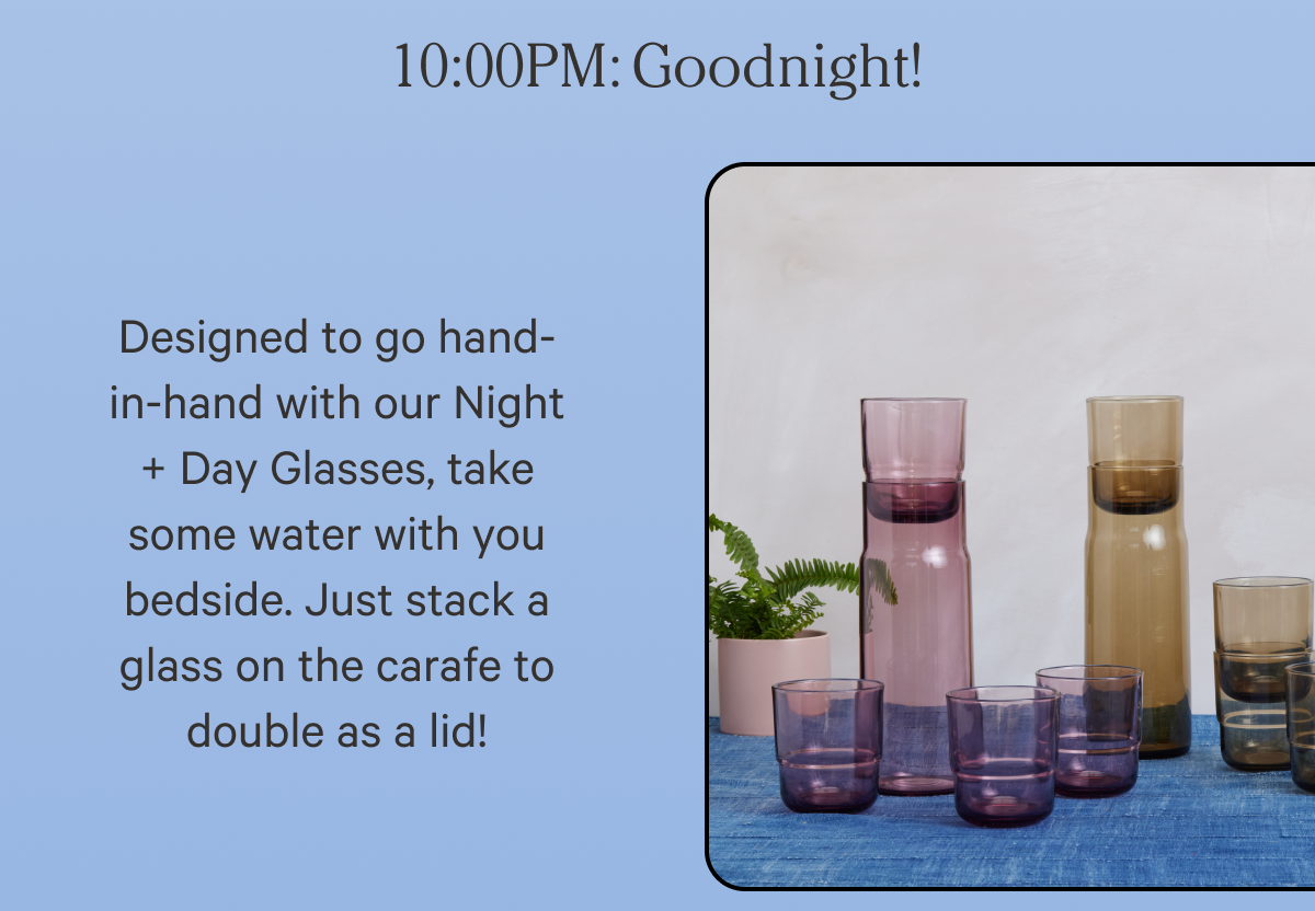 10:00 PM Goodnight! | Designed to go hand-in-hand with our Night + Day Glasses, take some water with you bedside. Just stack a glass on the carafe to double as a lid!